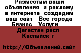 Разместим ваши объявления  и рекламу в интернете, создадим ваш сайт - Все города Бизнес » Услуги   . Дагестан респ.,Каспийск г.